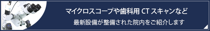 マイクロスコープや歯科用CTスキャンなど
最新設備が整備された院内をご紹介します