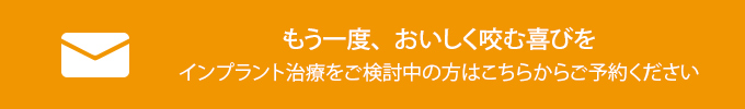 もう一度、おいしく咬む喜びを
インプラント治療をご検討中の方はこちらからご予約ください